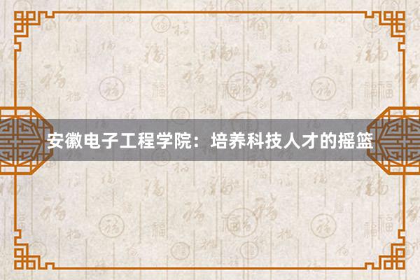 安徽电子工程学院：培养科技人才的摇篮