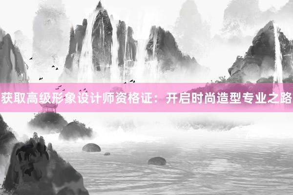 获取高级形象设计师资格证：开启时尚造型专业之路