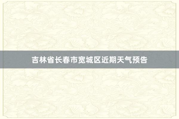 吉林省长春市宽城区近期天气预告